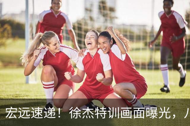 宏远速递！徐杰特训画面曝光，八冠功勋转投同曦，杜锋或签四年长约